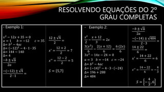 RESOLVENDO EQUAÇÕES DO 2º
GRAU COMPLETAS
- Exemplo 1:
𝑥2 − 12𝑥 + 35 = 0
𝑎 = 1 𝑏 = −12 𝑐 = 35
∆= 𝑏2 − 4𝑎𝑐
∆= −12 2
− 4 ∙ 1 ∙ 35
∆= 144 − 140
∆= 4
−𝑏 ± ∆
2𝑎
−(−12) ± 4
2 ∙ 1
=
12 ± 4
2
=
𝑥′ =
12 + 2
2
= 7
𝑥′′ =
12 − 2
2
= 5
𝑆 = 5,7
- Exemplo 2:
𝑥²
2
−
𝑥 + 12
3
= 2𝑥
3(𝑥2)
6
−
2(𝑥 + 12)
6
=
6 (2𝑥)
6
3𝑥2 − 14𝑥 − 24 = 0
𝑎 = 3 𝑏 = −14 𝑐 = −24
∆= 𝑏2 − 4𝑎𝑐
∆= −14 2
− 4 ∙ 3 ∙ −24
∆= 196 + 288
∆= 484
−𝑏 ± ∆
2𝑎
−(−14) ± 484
2 ∙ 3
=
14 ± 22
6
=
𝑥′
=
14 + 22
6
= 6
𝑥′′
=
14 − 22
6
= −
4
3
𝑆 = −
4
3
, 6
 