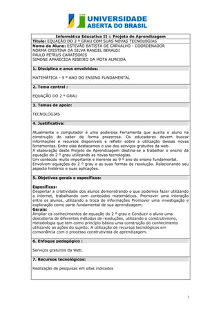 Informática Educativa II :: Projeto de Aprendizagem
Título: EQUAÇÃO DO 2 º GRAU COM SUAS NOVAS TECNOLOGIAS
Nome do Aluno: ESTEVÃO BATISTA DE CARVALHO - COORDENADOR
NORMA CRISTINA DA SILVA RANGEL BERALDI
PAULO PETRUS CARATSORIS
SIMONE APARECIDA RIBEIRO DA MOTA ALMEIDA

1. Disciplina e anos envolvidos:

MATEMÁTICA - 9 º ANO DO ENSINO FUNDAMENTAL

2. Tema central :

EQUAÇÃO DO 2 º GRAU

3. Temas de apoio:

TECNOLOGIAS

4. Justificativa:

Atualmente o computador é uma poderosa Ferramenta que auxilia o aluno na
construção do saber de forma prazerosa. Os educadores devem buscar
informações e recursos disponíveis e refletir sobre a utilização dessas novas
ferramentas. Entre elas destacamos o uso dos serviços gratuitos da web.
A elaboração deste Projeto de Aprendizagem destina-se a trabalhar o ensino da
equação do 2 º grau utilizando as novas tecnologias.
Um conteúdo muito importante e inerente ao 9 º ano do ensino fundamental.
Envolvem equações do 2 º grau e as suas formas de resolução. Relacionando seu
aspecto histórico e suas aplicações.

5. Objetivos gerais e específicos:

Específicos:
Despertar a criatividade dos alunos demonstrando o que podemos fazer utilizando
a internet, trabalhando com conteúdos matemáticos. Promover uma interação
entre os alunos, utilizando a troca de informações Promover uma investigação e
exploração como parte fundamental de sua aprendizagem;
Gerais:
Ampliar os conhecimentos de equação do 2 º grau e Conduzir o aluno uma
descoberta de diferentes métodos de resoluções, utilizando o construtivismo,
metodologia que tem como princípio básico uma construção do conhecimento
utilizando as ações do sujeito; A utilização de recursos tecnológicos em
consonância com o processo construtivista de aprendizagem.

6. Enfoque pedagógico :

Serviços gratuitos da Web.

7. Recursos tecnológicos:

Realização de pesquisas em sites indicados




                                                                              1
 