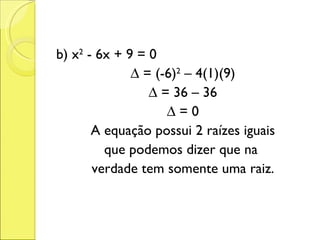 b) x 2  - 6x + 9 = 0 ∆  = (-6) 2  – 4(1)(9) ∆  = 36 – 36 ∆  = 0 A equação possui 2 raízes iguais que podemos dizer que na  verdade tem somente uma raiz. 
