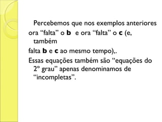 Percebemos que nos exemplos anteriores ora “falta” o  b  e ora “falta” o  c  (e, também falta  b  e  c  ao mesmo tempo),. Essas equações também são “equações do 2º grau” apenas denominamos de “incompletas”. 