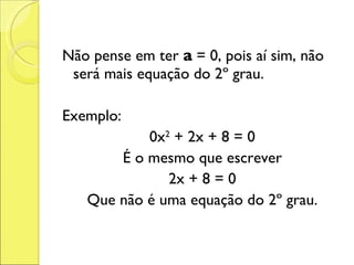 Não pense em ter  a  = 0, pois aí sim, não será mais equação do 2º grau. Exemplo: 0x 2  + 2x + 8 = 0 É o mesmo que escrever 2x + 8 = 0 Que não é uma equação do 2º grau. 