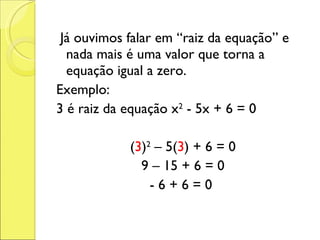 Já ouvimos falar em “raiz da equação” e nada mais é uma valor que torna a equação igual a zero. Exemplo: 3 é raiz da equação x 2  - 5x + 6 = 0 ( 3 ) 2  – 5( 3 ) + 6 = 0 9 – 15 + 6 = 0 - 6 + 6 = 0  