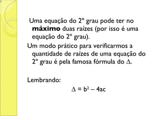 Uma equação do 2º grau pode ter no  máximo  duas raízes (por isso é uma equação do 2º grau). Um modo prático para verificarmos a quantidade de raízes de uma equação do 2º grau é pela famosa fórmula do ∆. Lembrando: ∆  = b 2  – 4ac 