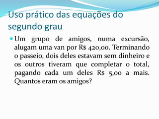 Uso prático das equações do
segundo grau
 Um grupo de amigos, numa excursão,
alugam uma van por R$ 420,00. Terminando
o passeio, dois deles estavam sem dinheiro e
os outros tiveram que completar o total,
pagando cada um deles R$ 5,00 a mais.
Quantos eram os amigos?
 