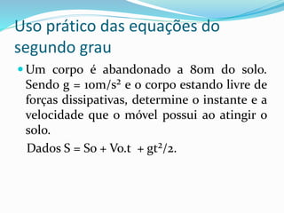 Uso prático das equações do
segundo grau
 Um corpo é abandonado a 80m do solo.
Sendo g = 10m/s² e o corpo estando livre de
forças dissipativas, determine o instante e a
velocidade que o móvel possui ao atingir o
solo.
Dados S = So + Vo.t + gt²/2.
 