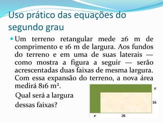 Uso prático das equações do
segundo grau
 Um terreno retangular mede 26 m de
comprimento e 16 m de largura. Aos fundos
do terreno e em uma de suas laterais —
como mostra a figura a seguir — serão
acrescentadas duas faixas de mesma largura.
Com essa expansão do terreno, a nova área
medirá 816 m2.
Qual será a largura
dessas faixas?
 