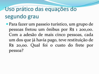 Uso prático das equações do
segundo grau
 Para fazer um passeio turístico, um grupo de
pessoas fretou um ônibus por R$ 1 200,00.
Com a adesão de mais cinco pessoas, cada
um dos que já havia pago, teve restituição de
R$ 20,00. Qual foi o custo do frete por
pessoa?
 