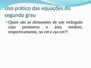 Uso prático das equações do
segundo grau
 Quais são as dimensões de um retângulo
cujo perímetro e área medem,
respectivamente, 50 cm e 150 cm2?
 