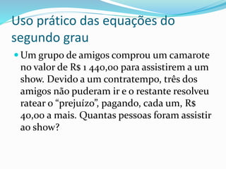  Um grupo de amigos comprou um camarote
no valor de R$ 1 440,00 para assistirem a um
show. Devido a um contratempo, três dos
amigos não puderam ir e o restante resolveu
ratear o “prejuízo”, pagando, cada um, R$
40,00 a mais. Quantas pessoas foram assistir
ao show?
Uso prático das equações do
segundo grau
 