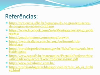 Referências:
 http://tecciencia.ufba.br/equacao-do-2o-grau/equacoes-
de-2o-grau-no-nosso-cotidiano
 https://www.facebook.com/SoAsMontage/posts/647130081
995037
 http://geradormemes.com/meme/prawov
 http://www.viralizou.com.br/2012/01/formula-de-
bhaskara/
 http://portaldoprofessor.mec.gov.br/fichaTecnicaAula.htm
l?aula=9604
 http://www.cap.ufrj.br/matematica/PortaldoProfessorMec
/atividades/equacoes/ExercProblemasGrau2.pdf
 http://www.calculoimc.com.br/
 http://profricardogestar.blogspot.com.br/2011_06_01_archi
ve.html
 
