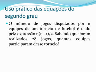 Uso prático das equações do
segundo grau
 O número de jogos disputados por n
equipes de um torneio de futebol é dado
pela expressão n(n −1)/2. Sabendo que foram
realizados 28 jogos, quantas equipes
participaram desse torneio?
 