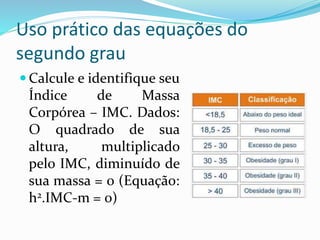 Uso prático das equações do
segundo grau
 Calcule e identifique seu
Índice de Massa
Corpórea – IMC. Dados:
O quadrado de sua
altura, multiplicado
pelo IMC, diminuído de
sua massa = 0 (Equação:
h2.IMC-m = 0)
 