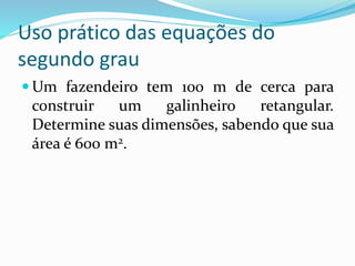 Uso prático das equações do
segundo grau
 Um fazendeiro tem 100 m de cerca para
construir um galinheiro retangular.
Determine suas dimensões, sabendo que sua
área é 600 m2.
 
