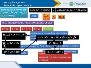 MATEMÁTICA, 9º Ano
Equação do 2º grau resolução
PARA QUE OS POMARES
TENHA ÁREAS IGUAIS
ADMITIMOS:
ÁREA DO LOSANGO ÁREA DO PARALELOGRAMO
=
LOGO: D . d
2
B . h
=
PELO ENUNCIADO DO PROBLEMA SABEMOS QUE:
D = 3x d = 2x B = x + 5 h = 2x ENTÃO:
3X . 2X = (X + 5) . 2X
2
Resolvendo a operação indicada no numerador
Aplicando a propriedade distributiva
da multiplicação em relação a adição
no segundo membro.
6X² = 2x² + 10x
2
Simplificando a fração
3x² = 2x² + 10x
Adicionando -2x² - 10x aos dois membros
3x² - 2x² - 10x = 2x² + 10x - 2x² - 10x
Resolvendo as operações indicadas
x² - 10x = 0
Fatorando o primeiro membro:
Colocando o fator comum em
evidência.
x . ( x – 10) = 0
 