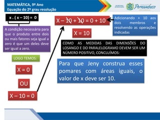 MATEMÁTICA, 9º Ano
Equação do 2º grau resolução
X – 10 + 10 = 0 + 10
Adicionando + 10 aos
dois membros e
resolvendo as operações
indicadas
X = 10
x . ( x – 10) = 0
A condição necessária para
que o produto entre dois
ou mais fatores seja igual a
zero é que um deles deve
ser igual a zero.
LOGO TEMOS:
X = 0
X – 10 = 0
OU
COMO AS MEDIDAS DAS DIMENSÕES DO
LOSANGO E DO PARALELOGRAMO DEVEM SER UM
NÚMERO POSITIVO, CONCLUÍMOS:
Para que Jeny construa esses
pomares com áreas iguais, o
valor de x deve ser 10.
 