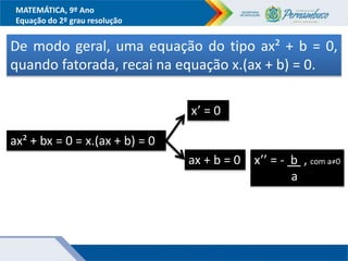 MATEMÁTICA, 9º Ano
Equação do 2º grau resolução
De modo geral, uma equação do tipo ax² + b = 0,
quando fatorada, recai na equação x.(ax + b) = 0.
ax² + bx = 0 = x.(ax + b) = 0
x’ = 0
ax + b = 0 x’’ = - b , com a≠0
a
 