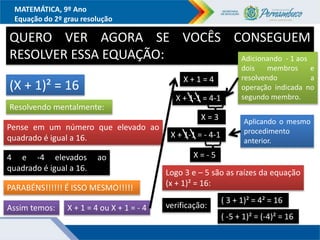 MATEMÁTICA, 9º Ano
Equação do 2º grau resolução
QUERO VER AGORA SE VOCÊS CONSEGUEM
RESOLVER ESSA EQUAÇÃO:
(X + 1)² = 16
Resolvendo mentalmente:
Pense em um número que elevado ao
quadrado é igual a 16.
4 e -4 elevados ao
quadrado é igual a 16.
PARABÉNS!!!!!! É ISSO MESMO!!!!!
Assim temos: X + 1 = 4 ou X + 1 = - 4
X + 1 = 4
Adicionando - 1 aos
dois membros e
resolvendo a
operação indicada no
segundo membro.
X + 1-1 = 4-1
X = 3 Aplicando o mesmo
procedimento
anterior.
X + 1-1 = - 4-1
X = - 5
Logo 3 e – 5 são as raízes da equação
(x + 1)² = 16:
verificação:
( 3 + 1)² = 4² = 16
( -5 + 1)² = (-4)² = 16
 