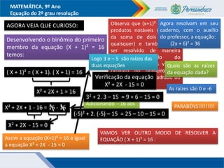 MATEMÁTICA, 9º Ano
Equação do 2º grau resolução
AGORA VEJA QUE CURIOSO:
Desenvolvendo o binômio do primeiro
membro da equação (X + 1)² = 16
temos:
( X + 1)² = ( X + 1). ( X + 1) = 16
X² + 2X + 1 = 16
Adicionando - 16 aos
dois membros
X² + 2X + 1 - 16 = 16 - 16
X² + 2X - 15 = 0
Observa que (x+1)² é um dos
produtos notáveis (quadrado
da soma de dois números
quaisquer) e também pode
ser resolvido de maneira
prática: quadrado do
primeiro, mais duas vezes o
produto do primeiro pelo
segundo, mais o quadrado do
segundo.
Assim a equação (X+1)² = 16 é igual
a equação X² + 2X - 15 = 0
Logo 3 e – 5 são raízes das
duas equações
Verificação da equação
X² + 2X - 15 = 0
3² + 2. 3 – 15 = 9 + 6 – 15 = 0
(-5)² + 2. (-5) – 15 = 25 – 10 – 15 = 0
Quais são as raízes
da equação dada?
Agora resolvam em seu
caderno, com o auxílio
do professor, a equação:
(2x + 6)² = 36
As raízes são 0 e -6
PARABÉNS!!!!!!!!!
VAMOS VER OUTRO MODO DE RESOLVER A
EQUAÇÃO ( X + 1)² = 16 :
 