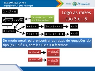 MATEMÁTICA, 9º Ano
Equação do 2º grau resolução
( X + 1)² = 16
Extraindo as raízes
nos dois membros
√( X + 1)² = ± √16
X + 1 = ± 4
X + 1 = 4
X + 1 = - 4
X + 1 - 1 = 4 - 1
X + 1 - 1 = - 4 - 1
X = 3
X = - 5
Logo as raízes
são 3 e - 5
De modo geral, para encontrar as raízes de equações do
tipo (ax + b)² = k, com k ≥ 0 e a ≠ 0 fazemos:
ax + b = √k x = - b + √k
a
ax + b = - √k x = - b - √k
a
 