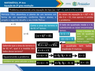 MATEMÁTICA, 9º Ano
Equação do 2º grau resolução
Problema envolvendo uma equação do tipo (ax + b)² = k, com k ≥ 0 e a ≠ 0 :
Petrúcio Filho desenhou a planta de um terreno em
forma de um quadrado, conforme figura abaixo, e
propôs o seguinte desafio a seu irmão Petrus:
Sabendo que a área do terreno é
de 81 m², qual é a medida dos
lados desse terreno?
x + 6
x + 6
Equacionando o problema:
Como a área do terreno é
de 81 m² temos:
Lembre-se: para calcular a área de um quadrado basta elevar um dos lados ao quadrado.
( x + 6)² = 81
Extraindo as raízes
nos dois membros
√( X + 6)² = ± √81
X + 6 = ± 9
X + 6 = 9
X + 6 = - 9
X + 6 - 6 = 9 - 6
X + 6 - 6 = - 9 - 6
X = 3
X = - 15
As raízes da equação (x + 6)² = 81
são 3 e – 15, mas apenas 3 satisfaz
o problema:
O lado do quadrado mede x + 6,
substituindo as raízes encontradas
temos:
3+ 6 = 9
-15 + 6 = - 9
Como a medida do
lado do quadrado
deve ser um
número positivo,
Petrus conclui:
O quadrado tem lados
medindo 9 metros.
 