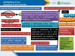 MATEMÁTICA, 9º Ano
Equação do 2º grau resolução
OBSERVE ATENTAMENTE A MULTIPLICAÇÃO ABAIXO:
( x + a ) . ( x + b ) Multiplicando os binômios temos:
x² + bx + ax + a.b
Fatorando: colocando o fator
comum em evidência
x² + ( a + b ) . x + ab
Podemos observar que:
( x + a ) . ( x + b ) = x² + ( a + b).x + ab
Dizemos que ( x + a ) . ( x + b )
é a forma fatorada da
expressão x² + ( a + b). x + ab
Fatorar significa escrever uma adição
algébrica na forma de uma multiplicação.
Observe que na expressão x² + ( a + b). x + ab
o coeficiente de x é dado pela soma a + b e o
terceiro termo que é independente da
incógnita x, é dado pelo produto a.b
Utilizando a observação acima, escreva a
expressão x² + 6x + 9 na forma fatorada.
Como o coeficiente de x da
expressão x² + ( a + b). x + ab é
dado pela soma a + b e o termo
independente da incógnita x, é
dado pelo produto a.b , temos:
a + b = 6 e a . b = 9
Calculando mentalmente
encontramos: a = 3 e b = 3
Então:
x² + 6x + 9
( x + 3 ) . ( x + 3)
Como ( x + a ) . ( x + b ) = x² + ( a + b).x + ab
3 + 3 3 . 3
VAMOS AGORA
UTILIZAR ESSE
MODO DE FATORAR
PARA RESOLVER
ALGUMAS
EQUAÇOES DO 2º
GRAU:
Observe que x² + 6x + 9
é um trinômio
quadrado perfeito:
x² + 6x + 9 = ( x + 3)²
 