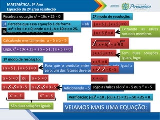 MATEMÁTICA, 9º Ano
Equação do 2º grau resolução
Resolva a equação x² + 10x + 25 = 0
Já sabemos que ( x + a ) . ( x + b ) = x² + ( a + b).x + ab
Então: a + b = 10 e a . b = 25
Calculando mentalmente: a = 5 e b = 5
Logo, x² + 10x + 25 = ( x + 5 ) . ( x + 5 ) = 0
1º modo de resolução:
( x + 5 ) . ( x + 5 ) = 0
x + 5 = 0 x + 5 = 0
ou
x + 5 - 5 = 0 - 5 x + 5 - 5 = 0 - 5
X’ = - 5 X’’ = - 5
Adicionando – 5 aos dois membros
Para que o produto entre dois fatores seja igual a
zero, um dos fatores deve ser zero
2º modo de resolução:
( x + 5 ) . ( x + 5 ) = 0
( x + 5 )² = 0
Extraindo as raízes
nos dois membros
√( x + 5)² = ± √0
( x + 5 ) = ± 0
x + 5 = 0
x + 5 - 5 = 0 - 5
x = - 5
Tem duas soluções
iguais, logo:
São duas soluções iguais
Logo as raízes são x’ = - 5 ou x ‘’ = - 5
VEJAMOS MAIS UMA EQUAÇÃO:
Verificação: (-5)² + 10 . (-5) + 25 = 25 – 50 + 25 = 0
Perceba que essa equação é da forma
ax² + bx + c = 0, onde a = 1, b = 10 e c = 25.
 