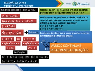 MATEMÁTICA, 9º Ano
Equação do 2º grau resolução
Resolva a equação x² - 8x + 16 = 81:
x² - 8x + 16 = 81
Observe que x² - 8x + 16 é um trinômio quadrado
perfeito e tem a seguinte fatoração: ( x – 4 )²
Logo x² - 8x + 16 = ( x – 4 )² = 81
( x – 4 )² = 81
√( X - 4)² = ± √81
x – 4 = + 9 x – 4 = - 9
ou
Adicionando + 4 aos dois membros
x – 4 + 4 = + 9 + 4 x – 4 + 4 = - 9 + 4
x’ = 13 x’’ = - 5
Extraindo as raízes nos dois membros
Verificação:
13² - 8 . 13 + 16 = 169 – 104 + 16 = 65 + 16 = 81
(-5)² - 8.(-5) + 16 = 25 + 40 + 16 = 81
Lembrem-se dos produtos notáveis: quadrado da
soma de dois números quaisquer e quadrado da
diferença de dois números quaisquer:
( a + b )² = a² + 2ab + b²
( a – b )² = a² - 2ab + b²
Lembre-se também como esses produtos notáveis
são fatorados de maneira prática:
√a² + 2ab + √b²
( a + b )²
VAMOS CONTINUAR
RESOLVENDO EQUAÇÕES:
 