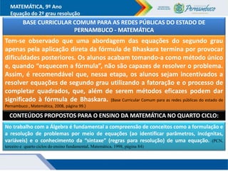MATEMÁTICA, 9º Ano
Equação do 2º grau resolução
Tem-se observado que uma abordagem das equações do segundo grau
apenas pela aplicação direta da fórmula de Bhaskara termina por provocar
dificuldades posteriores. Os alunos acabam tomando-a como método único
e, quando “esquecem a fórmula”, não são capazes de resolver o problema.
Assim, é recomendável que, nessa etapa, os alunos sejam incentivados a
resolver equações de segundo grau utilizando a fatoração e o processo de
completar quadrados, que, além de serem métodos eficazes podem dar
significado à fórmula de Bhaskara. (Base Curricular Comum para as redes públicas do estado de
Pernambuco , Matemática, 2008, página 99.)
BASE CURRICULAR COMUM PARA AS REDES PÚBLICAS DO ESTADO DE
PERNAMBUCO - MATEMÁTICA
No trabalho com a Álgebra é fundamental a compreensão de conceitos como a formulação e
a resolução de problemas por meio de equações (ao identificar parâmetros, incógnitas,
variáveis) e o conhecimento da “sintaxe” (regras para resolução) de uma equação. (PCN,
terceiro e quarto ciclos do ensino fundamental, Matemática, 1998, página 84)
CONTEÚDOS PROPOSTOS PARA O ENSINO DA MATEMÁTICA NO QUARTO CICLO:
 