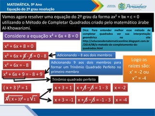 MATEMÁTICA, 9º Ano
Equação do 2º grau resolução
Vamos agora resolver uma equação do 2º grau da forma ax² + bx + c = 0
utilizando o Método de Completar Quadrados criado pelo matemático árabe
Al-Khowarizmi.
Considere a equação x² + 6x + 8 = 0
x² + 6x + 8 = 0
Adicionando – 8 aos dois membros
x² + 6x + 8 - 8 = 0 - 8
x² + 6x = - 8
Adicionando 9 aos dois membros para
formar um Trinômio Quadrado Perfeito no
primeiro membro
x² + 6x + 9 = - 8 + 9
Trinômio quadrado perfeito
( x + 3 )² = 1
√( X + 3)² = ± √1
x + 3 = 1
x + 3 = -1
x + 3 – 3 = 1 - 3 x = -2
x + 3 – 3 = -1 - 3 x = -4
Logo as
raízes são:
x’ = -2 ou
x’’ = -4
Dica: Para entender melhor esse método de
completar quadrados ver sua interpretação
geométrica no site
http://solucoesdematematicaonline.blogspot.com.br
/2014/08/o-metodo-de-completamento-de-
quadrados.html
 
