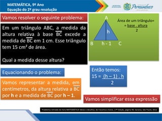 MATEMÁTICA, 9º Ano
Equação do 2º grau resolução
Vamos resolver o seguinte problema:
Em um triângulo ABC, a medida da
altura relativa à base BC excede a
medida de BC em 1 cm. Esse triângulo
tem 15 cm² de área.
Qual a medida desse altura?
Equacionando o problema:
Vamos representar a medida, em
centímetros, da altura relativa a BC
por h e a medida de BC por h – 1.
A
B h - 1 C
h
Área de um triângulo=
= base . altura
2
Então temos:
15 = (h – 1) . h
2
Vamos simplificar essa expressão
Problema retirado do livro MATEMÁTICA Ideias e desafios, de Iracema e Dulce, 17ª Edição, página 90, Saraiva, Sâo Paulo, 2012
 