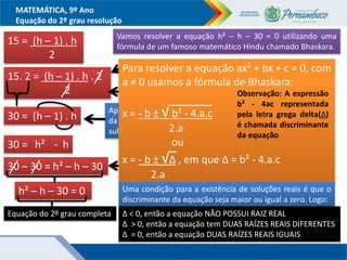 MATEMÁTICA, 9º Ano
Equação do 2º grau resolução
15 = (h – 1) . h
2
Multiplicando os dois membros por 2 e
simplificando
15. 2 = (h – 1) . h . 2
2
Aplicando a propriedade distributiva
da multiplicação em relação a
subtração)
30 = (h – 1) . h
30 = h² - h
Adicionando – 30 aos dois membros
30 – 30 = h² – h – 30
h² – h – 30 = 0
Equação do 2º grau completa
Resolvendo as operações indicadas
Vamos resolver a equação h² – h – 30 = 0 utilizando uma
fórmula de um famoso matemático Hindu chamado Bhaskara.
Para resolver a equação ax² + bx + c = 0, com
a ≠ 0 usamos a fórmula de Bhaskara:
x = - b ± √ b² - 4.a.c
2.a
ou
x = - b ± √∆ , em que ∆ = b² - 4.a.c
2.a
Uma condição para a existência de soluções reais é que o
discriminante da equação seja maior ou igual a zero. Logo:
Observação: A expressão
b² - 4ac representada
pela letra grega delta(∆)
é chamada discriminante
da equação
∆ < 0, então a equação NÃO POSSUI RAIZ REAL
∆ > 0, então a equação tem DUAS RAÍZES REAIS DIFERENTES
∆ = 0, então a equação DUAS RAÍZES REAIS IGUAIS
 