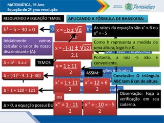 MATEMÁTICA, 9º Ano
Equação do 2º grau resolução
RESOLVENDO A EQUAÇÃO TEMOS:
h² – h – 30 = 0 Observe que a = 1, b = -1 e c = - 30
x = - b ± √∆
2.a
Inicialmente vamos
calcular o valor de nosso
discriminante (∆):
∆ = b² - 4.a.c TEMOS
Substituindo os coeficientes a, b e
c por seus respectivos valores
∆ = (-1)² - 4. 1 .(- 30)
∆ = 1 + 120 = 121 Resolvendo as operações indicadas
∆ > 0, a equação possui DUAS RAÍZES DIFERENTES
APLICANDO A FÓRMULA DE BHASKARA:
Substituindo a, b e ∆
por seus respectivos
valores
x = - (-1) ± √121
2.1
Resolvendo as
operações indicadas
x = 1 ± 11
2 ASSIM:
x’ = 1 + 11
2
x’’ = 1 - 11
2
ou
x’ = 12 = 6
2
x’’ = - 10 = - 5
2
As raízes da equação são x’ = 6 ou
x” = - 5
Como h representa a medida de
uma altura, logo h > 0.
Portanto, a raiz -5 não é
conveniente.
Conclusão: O triângulo
ABC tem 6 cm de altura
Observação: Faça a
verificação em seu
caderno.
 