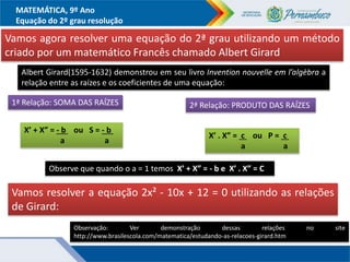 MATEMÁTICA, 9º Ano
Equação do 2º grau resolução
Vamos agora resolver uma equação do 2ª grau utilizando um método
criado por um matemático Francês chamado Albert Girard
Albert Girard(1595-1632) demonstrou em seu livro Invention nouvelle em l’algèbra a
relação entre as raízes e os coeficientes de uma equação:
1ª Relação: SOMA DAS RAÍZES 2ª Relação: PRODUTO DAS RAÍZES
X’ + X” = - b ou S = - b .
a a
Observação: Ver demonstração dessas relações no site
http://www.brasilescola.com/matematica/estudando-as-relacoes-girard.htm
X’ . X” = c ou P = c .
a a
Observe que quando o a = 1 temos X’ + X” = - b e X’ . X” = C
Vamos resolver a equação 2x² - 10x + 12 = 0 utilizando as relações
de Girard:
 