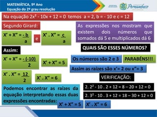 MATEMÁTICA, 9º Ano
Equação do 2º grau resolução
Na equação 2x² - 10x + 12 = 0 temos a = 2, b = - 10 e c = 12
Segundo Girard:
X’ + X” = - b....
a e
X’ . X” = c ..
a
Assim:
X’ + X” = - (-10)....
2 X’ + X” = 5..
X’ . X” = 12 ..
2 X’ . X” = 6..
Podemos encontrar as raízes da
equação interpretando essas duas
expressões encontradas:
X’ + X” = 5.. X’ . X” = 6..
As expressões nos mostram que
existem dois números que
somados dá 5 e multiplicados dá 6
QUAIS SÃO ESSES NÚMEROS?
Os números são 2 e 3 PARABÉNS!!!
Assim as raízes são x’= 2 ou x”= 3
VERIFICAÇÃO:
2. 2² - 10 . 2 + 12 = 8 – 20 + 12 = 0
2. 3² - 10 . 3 + 12 = 18 – 30 + 12 = 0
 