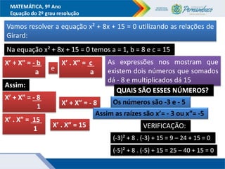 MATEMÁTICA, 9º Ano
Equação do 2º grau resolução
Vamos resolver a equação x² + 8x + 15 = 0 utilizando as relações de
Girard:
X’ + X” = - b....
a e
X’ . X” = c ..
a
Assim:
X’ + X” = - 8....
1 X’ + X” = - 8
X’ . X” = 15 ..
1 X’ . X” = 15
Na equação x² + 8x + 15 = 0 temos a = 1, b = 8 e c = 15
As expressões nos mostram que
existem dois números que somados
dá - 8 e multiplicados dá 15
QUAIS SÃO ESSES NÚMEROS?
Os números são -3 e - 5
Assim as raízes são x’= - 3 ou x”= -5
VERIFICAÇÃO:
(-3)² + 8 . (-3) + 15 = 9 – 24 + 15 = 0
(-5)² + 8 . (-5) + 15 = 25 – 40 + 15 = 0
 