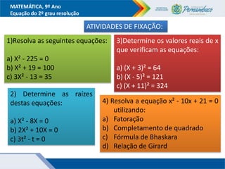 MATEMÁTICA, 9º Ano
Equação do 2º grau resolução
ATIVIDADES DE FIXAÇÃO:
1)Resolva as seguintes equações:
a) X² - 225 = 0
b) X² + 19 = 100
c) 3X² - 13 = 35
2) Determine as raízes
destas equações:
a) X² - 8X = 0
b) 2X² + 10X = 0
c) 3t² - t = 0
3)Determine os valores reais de x
que verificam as equações:
a) (X + 3)² = 64
b) (X - 5)² = 121
c) (X + 11)² = 324
4) Resolva a equação x² - 10x + 21 = 0
utilizando:
a) Fatoração
b) Completamento de quadrado
c) Fórmula de Bhaskara
d) Relação de Girard
 