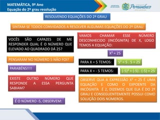 MATEMÁTICA, 9º Ano
Equação do 2º grau resolução
RESOLVENDO EQUAÇÕES DO 2º GRAU
SINTAM-SE TODOS CONVIDADOS A RESOLVER ALGUMAS EQUAÇÕES DO 2º GRAU
VOCÊS SÃO CAPAZES DE ME
RESPONDER QUAL É O NÚMERO QUE
ELEVADO AO QUADRADO DÁ 25?
PENSARAM NO NÚMERO 5 NÃO FOI?
PARABÉNS!!!!
EXISTE OUTRO NÚMERO QUE
RESPONDE A ESSA PERGUNTA
SABIAM?
É O NÚMERO -5, OBSERVEM:
VAMOS CHAMAR ESSE NÚMERO
DESCONHECIDO (INCÓGNITA) DE X, LOGO
TEMOS A EQUAÇÃO:
X² = 25
PARA X = 5 TEMOS: 5² = 5 . 5 = 25
PARA X = - 5 TEMOS: (-5)² = (-5) . (-5) = 25
OBSERVE QUA A EXPRESSÃO X² = 25 É UMA
EQUAÇÃO E COMO O EXPOENTE DA
INCÓGNITA É 2, DIZEMOS QUE ELA É DO 2º
GRAU E CONSEGUENTEMENTE POSSUI COMO
SOLUÇÃO DOIS NÚMEROS.
 