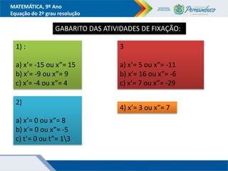 MATEMÁTICA, 9º Ano
Equação do 2º grau resolução
GABARITO DAS ATIVIDADES DE FIXAÇÃO:
1) :
a) x’= -15 ou x”= 15
b) x’= -9 ou x”= 9
c) x’= -4 ou x”= 4
2)
a) x’= 0 ou x”= 8
b) x’= 0 ou x”= -5
c) t’= 0 ou t”= 13
3
a) x’= 5 ou x”= -11
b) x’= 16 ou x”= -6
c) x’= 7 ou x”= -29
4) x’= 3 ou x”= 7
 