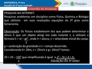 MATEMÁTICA, 9º Ano
Equação do 2º grau resolução
SUGESTÃO DE ATIVIDADE
PESQUISA NA INTERNET:
Pesquisar problemas em disciplina como Física, Química e Biologia
que utilizem em suas resoluções equações do 2º grau como
ferramenta.
Observação: Os físicos estabelecem leis que podem determinar a
altura h que um objeto atingi em cada instante t, e utilizam a
fórmula h = vt – gt² , onde h = altura, v = velocidade inicial do corpo,
2
g = aceleração da gravidade e t = tempo decorrido.
Considerando h= 20m, v = 25m/s e g= 10m/s² temos:
20 = 25 – 10t² que simplificando é igual a t² – 5t + 4 = 0
2 EQUAÇÃO DO 2º GRAU
 