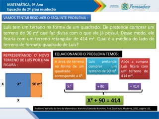 MATEMÁTICA, 9º Ano
Equação do 2º grau resolução
VAMOS TENTAR RESOLVER O SEGUINTE PROBLEMA :
Luís tem um terreno na forma de um quadrado. Ele pretende comprar um
terreno de 90 m² que faz divisa com o que ele já possui. Desse modo, ele
ficaria com um terreno retangular de 414 m². Qual é a medida do lado do
terreno de formato quadrado de Luís?
REPRESENTANDO O NOVO
TERRENO DE LUÍS POR UMA
FIGURA :
Problema extraído do livro de Matemática: Bianchini/Edwaldo Bianchini, 7 ed.,São Paulo, Moderna, 2011, página 115.
X
X
90 m²
EQUACIONANDO O PROBLEMA TEMOS:
X²
A área do terreno
na forma de um
quadrado
corresponde a X².
Luís pretende
comprar um
terreno de 90 m²
Após a compra
Luís ficará com
um terreno de
414 m².
X² + 90 = 414
X² + 90 = 414
 