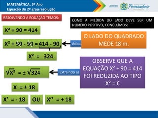MATEMÁTICA, 9º Ano
Equação do 2º grau resolução
RESOLVENDO A EQUAÇÃO TEMOS:
X² + 90 = 414
Adicionando - 90 aos dois membros
X² + 90 - 90 = 414 - 90
X² = 324
√X² = ± √324
X = ± 18
X’ = - 18 OU X’’ = + 18
Extraindo as raízes nos dois membros
COMO A MEDIDA DO LADO DEVE SER UM
NÚMERO POSITIVO, CONCLUÍMOS:
O LADO DO QUADRADO
MEDE 18 m.
OBSERVE QUE A
EQUAÇÃO X² + 90 = 414
FOI REDUZIDA AO TIPO
X² = C
 