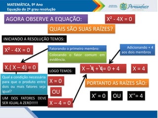 MATEMÁTICA, 9º Ano
Equação do 2º grau resolução
AGORA OBSERVE A EQUAÇÃO: X² - 4X = 0
QUAIS SÃO SUAS RAÍZES?
INICIANDO A RESOLUÇÃO TEMOS:
X² - 4X = 0 Fatorando o primeiro membro:
Colocando o fator comum em
evidência.
X.( X – 4) = 0
Qual a condição necessária
para que o produto entre
dois ou mais fatores seja
igual?
UM DOS FATORES DEVE
SER IGUAL A ZERO!!!!!
LOGO TEMOS:
X = 0
X – 4 = 0
OU
Adicionando + 4
aos dois membros
X – 4 + 4= 0 + 4 X = 4
PORTANTO AS RAÍZES SÃO:
X’ = 0 OU X’’= 4
 
