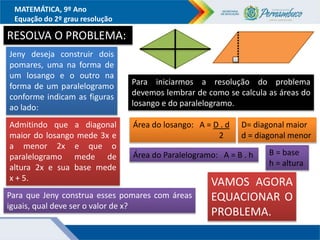 MATEMÁTICA, 9º Ano
Equação do 2º grau resolução
RESOLVA O PROBLEMA:
Jeny deseja construir dois
pomares, uma na forma de
um losango e o outro na
forma de um paralelogramo
conforme indicam as figuras
ao lado:
Admitindo que a diagonal
maior do losango mede 3x e
a menor 2x e que o
paralelogramo mede de
altura 2x e sua base mede
x + 5.
Para que Jeny construa esses pomares com áreas
iguais, qual deve ser o valor de x?
Para iniciarmos a resolução do problema
devemos lembrar de como se calcula as áreas do
losango e do paralelogramo.
Área do losango: A = D . d
2
Área do Paralelogramo: A = B . h
D= diagonal maior
d = diagonal menor
B = base
h = altura
VAMOS AGORA
EQUACIONAR O
PROBLEMA.
 