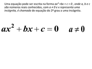 Uma equação pode ser escrita na forma ax² +bx + c = 0 , onde a, b e c
são números reais conhecidos, com a ≠ 0 e x representa uma
incógnita, é chamada de equação do 2º grau a uma incógnita.




     2
ax             bx c                     0          a 0
 