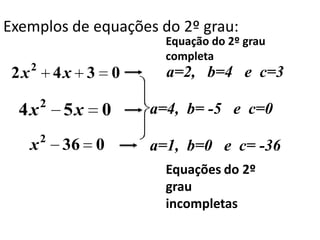 Exemplos de equações do 2º grau:
                         Equação do 2º grau
                         completa
      2
 2x           4x 3 0     a=2, b=4 e c=3
          2
  4x          5x   0   a=4, b= -5 e c=0
          2
      x       36 0     a=1, b=0 e c= -36
                         Equações do 2º
                         grau
                         incompletas
 