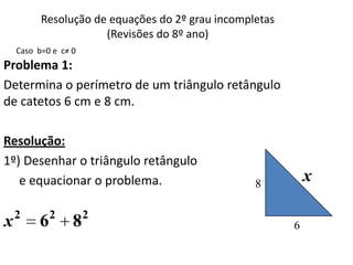 Resolução de equações do 2º grau incompletas
                      (Revisões do 8º ano)
    Caso b=0 e c≠ 0
Problema 1:
Determina o perímetro de um triângulo retângulo
de catetos 6 cm e 8 cm.

Resolução:
1º) Desenhar o triângulo retângulo
   e equacionar o problema.                       8
                                                             x

    2        2        2
x        6        8                                      6
 