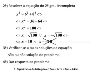 2º) Resolver a equação do 2º grau incompleta

        x2       62 82
             x2      36 64
                 2
             x       100
             x       100       x        100
             x 10          x       10      -10 não é solução do problema

3º) Verificar se a ou as soluções da equação
   são ou não solução do problema.
4º) Dar resposta ao problema
      R: O perímetro do triângulo é 10cm + 6cm + 8cm = 24cm
 