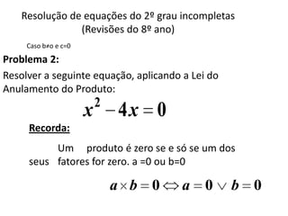 Resolução de equações do 2º grau incompletas
                (Revisões do 8º ano)
     Caso b≠o e c=0

Problema 2:
Resolver a seguinte equação, aplicando a Lei do
Anulamento do Produto:
                          2
                      x       4x 0
     Recorda:
          Um produto é zero se e só se um dos
     seus fatores for zero. a =0 ou b=0

                              a b 0    a    0     b 0
 