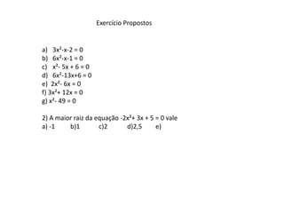 Exercício Propostos


a) 3x²-x-2 = 0
b) 6x²-x-1 = 0
c) x²- 5x + 6 = 0
d) 6x²-13x+6 = 0
e) 2x²- 6x = 0
f) 3x²+ 12x = 0
g) x²- 49 = 0

2) A maior raiz da equação -2x²+ 3x + 5 = 0 vale
a) -1    b)1        c)2      d)2,5      e)
 