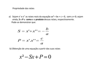 Propriedade das raízes


a) Sejam x’ e x’’ as raizes reais da equação ax² + bx + c = 0, com a ≠ 0; sejam
   ainda, S e P a soma e o produto dessas raízes, respectivamente.
  Pode-se demonstrar que:

                                       b
         S        x' x' '
                                       a
                                 c
         P        x '.x ' '
                                 a
b) Obtenção de uma equação a partir das suas raízes


           x² Sx P 0
 